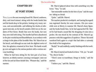 The Invisible Man

CHAPTER XIV

Mr. Marvel glanced about him with something very like
terror. “Very,” he said.
“Just seasonable weather for the time of year,” said the mariner, taking no denial.
“Quite,” said Mr. Marvel.
The mariner produced a toothpick, and (saving his regard)
was engrossed thereby for some minutes. His eyes meanwhile were at liberty to examine Mr. Marvel’s dusty figure,
and the books beside him. As he had approached Mr. Marvel he had heard a sound like the dropping of coins into a
pocket. He was struck by the contrast of Mr. Marvel’s appearance with this suggestion of opulence. Thence his mind
wandered back again to a topic that had taken a curiously
firm hold of his imagination.
“Books?” he said suddenly, noisily finishing with the toothpick.
Mr. Marvel started and looked at them. “Oh, yes,” he said.
“Yes, they’re books.”
“There’s some ex-traordinary things in books,” said the
mariner.
“I believe you,” said Mr. Marvel.

PORT STO
AT PORT STOWE
TEN O’CLOCK the next morning found Mr. Marvel, unshaven,
dirty, and travel-stained, sitting with the books beside him
and his hands deep in his pockets, looking very weary, nervous, and uncomfortable, and inflating his cheeks at infrequent intervals, on the bench outside a little inn on the outskirts of Port Stowe. Beside him were the books, but now
they were tied with string. The bundle had been abandoned
in the pine-woods beyond Bramblehurst, in accordance with
a charge in the plans of the Invisible Man. Mr. Marvel sat on
the bench, and although no one took the slightest notice of
him, his agitation remained at fever heat. His hands would
go ever and again to his various pockets with a curious nervous fumbling.
When he had been sitting for the best part of an hour,
however, an elderly mariner, carrying a newspaper, came out
of the inn and sat down beside him. “Pleasant day,” said the
mariner.
54

 