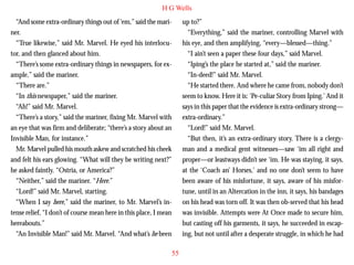 H G Wells
“And some extra-ordinary things out of ‘em,” said the mariner.
“True likewise,” said Mr. Marvel. He eyed his interlocutor, and then glanced about him.
“There’s some extra-ordinary things in newspapers, for example,” said the mariner.
“There are.”
“In this newspaper,” said the mariner.
“Ah!” said Mr. Marvel.

up to?”
“Everything,” said the mariner, controlling Marvel with
his eye, and then amplifying, “every—blessed—thing.”
“I ain’t seen a paper these four days,” said Marvel.
“Iping’s the place he started at,” said the mariner.
“In-deed!” said Mr. Marvel.
“He started there. And where he came from, nobody don’t
seem to know. Here it is: ‘Pe-culiar Story from Iping.’ And it
says in this paper that the evidence is extra-ordinary strong—

“There’s a story,” said the mariner, fixing Mr. Marvel with
an eye that was firm and deliberate; “there’s a story about an
Invisible Man, for instance.”
Mr. Marvel pulled his mouth askew and scratched his cheek
and felt his ears glowing. “What will they be writing next?”
he asked faintly. “Ostria, or America?”
“Neither,” said the mariner. “Here.”
“Lord!” said Mr. Marvel, starting.
“When I say here,” said the mariner, to Mr. Marvel’s intense relief, “I don’t of course mean here in this place, I mean
hereabouts.”
“An Invisible Man!” said Mr. Marvel. “And what’s he been

extra-ordinary.”
“Lord!” said Mr. Marvel.
“But then, it’s an extra-ordinary story. There is a clergyman and a medical gent witnesses—saw ‘im all right and
proper—or leastways didn’t see ‘im. He was staying, it says,
at the ‘Coach an’ Horses,’ and no one don’t seem to have
been aware of his misfortune, it says, aware of his misfortune, until in an Altercation in the inn, it says, his bandages
on his head was torn off. It was then ob-served that his head
was invisible. Attempts were At Once made to secure him,
but casting off his garments, it says, he succeeded in escaping, but not until after a desperate struggle, in which he had
55

 