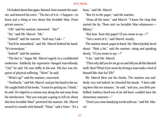 H G Wells
He looked about him again, listened, bent towards the mariner, and lowered his voice: “The fact of it is—I happen—to
know just a thing or two about this Invisible Man. From
private sources.”
“Oh!” said the mariner, interested. “You?”
“Yes,” said Mr. Marvel. “Me.”
“Indeed!” said the mariner. “And may I ask—”
“You’ll be astonished,” said Mr. Marvel behind his hand.
“It’s tremenjous.”

hoax,” said Mr. Marvel.
“But it’s in the paper,” said the mariner.
“Hoax all the same,” said Marvel. “I know the chap that
started the lie. There ain’t no Invisible Man whatsoever—
Blimey.”
“But how ‘bout this paper? D’you mean to say—?”
“Not a word of it,” said Marvel, stoutly.
The mariner stared, paper in hand. Mr. Marvel jerkily faced
about. “Wait a bit,” said the mariner, rising and speaking

“Indeed!” said the mariner.
“The fact is,” began Mr. Marvel eagerly in a confidential
undertone. Suddenly his expression changed marvellously.
“Ow!” he said. He rose stiffly in his seat. His face was eloquent of physical suffering. “Wow!” he said.
“What’s up?” said the mariner, concerned.
“Toothache,” said Mr. Marvel, and put his hand to his ear.
He caught hold of his books. “I must be getting on, I think,”
he said. He edged in a curious way along the seat away from
his interlocutor. “But you was just a-going to tell me about
this here Invisible Man!” protested the mariner. Mr. Marvel
seemed to consult with himself. “Hoax,” said a Voice. “It’s a

slowly, “D’you mean to say—?”
“I do,” said Mr. Marvel.
“Then why did you let me go on and tell you all this blarsted
stuff, then? What d’yer mean by letting a man make a fool of
himself like that for? Eh?”
Mr. Marvel blew out his cheeks. The mariner was suddenly very red indeed; he clenched his hands. “I been talking here this ten minutes,” he said; “and you, you little potbellied, leathery-faced son of an old boot, couldn’t have the
elementary manners—”
“Don’t you come bandying words with me,” said Mr. Marvel.
57

 
