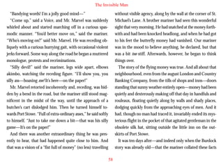 The Invisible Man
“Bandying words! I’m a jolly good mind—”
“Come up,” said a Voice, and Mr. Marvel was suddenly
whirled about and started marching off in a curious spasmodic manner. “You’d better move on,” said the mariner.
“Who’s moving on?” said Mr. Marvel. He was receding obliquely with a curious hurrying gait, with occasional violent
jerks forward. Some way along the road he began a muttered
monologue, protests and recriminations.
“Silly devil!” said the mariner, legs wide apart, elbows

without visible agency, along by the wall at the corner of St.
Michael’s Lane. A brother mariner had seen this wonderful
sight that very morning. He had snatched at the money forthwith and had been knocked headlong, and when he had got
to his feet the butterfly money had vanished. Our mariner
was in the mood to believe anything, he declared, but that
was a bit too stiff. Afterwards, however, he began to think
things over.
The story of the flying money was true. And all about that

akimbo, watching the receding figure. “I’ll show you, you
silly ass—hoaxing me! It’s here—on the paper!”
Mr. Marvel retorted incoherently and, receding, was hidden by a bend in the road, but the mariner still stood magnificent in the midst of the way, until the approach of a
butcher’s cart dislodged him. Then he turned himself towards Port Stowe. “Full of extra-ordinary asses,” he said softly
to himself. “Just to take me down a bit—that was his silly
game—It’s on the paper!”
And there was another extraordinary thing he was presently to hear, that had happened quite close to him. And
that was a vision of a “fist full of money” (no less) travelling

neighbourhood, even from the august London and Country
Banking Company, from the tills of shops and inns—doors
standing that sunny weather entirely open—money had been
quietly and dexterously making off that day in handfuls and
rouleaux, floating quietly along by walls and shady places,
dodging quickly from the approaching eyes of men. And it
had, though no man had traced it, invariably ended its mysterious flight in the pocket of that agitated gentleman in the
obsolete silk hat, sitting outside the little inn on the outskirts of Port Stowe.
It was ten days after—and indeed only when the Burdock
story was already old—that the mariner collated these facts
58

 