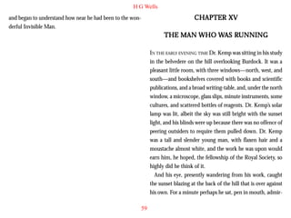 H G Wells

CHAPTER XV

and began to understand how near he had been to the wonderful Invisible Man.

RUNNING
THE MAN WHO WAS RUNNING
IN THE EARLY EVENING TIME Dr. Kemp was sitting in his study
in the belvedere on the hill overlooking Burdock. It was a
pleasant little room, with three windows—north, west, and
south—and bookshelves covered with books and scientific
publications, and a broad writing-table, and, under the north
window, a microscope, glass slips, minute instruments, some
cultures, and scattered bottles of reagents. Dr. Kemp’s solar
lamp was lit, albeit the sky was still bright with the sunset
light, and his blinds were up because there was no offence of
peering outsiders to require them pulled down. Dr. Kemp
was a tall and slender young man, with flaxen hair and a
moustache almost white, and the work he was upon would
earn him, he hoped, the fellowship of the Royal Society, so
highly did he think of it.
And his eye, presently wandering from his work, caught
the sunset blazing at the back of the hill that is over against
his own. For a minute perhaps he sat, pen in mouth, admir59

 