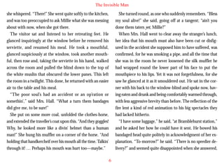 The Invisible Man
she whispered. “There!” She went quite softly to the kitchen,
and was too preoccupied to ask Millie what she was messing
about with now, when she got there.
The visitor sat and listened to her retreating feet. He
glanced inquiringly at the window before he removed his
serviette, and resumed his meal. He took a mouthful,
glanced suspiciously at the window, took another mouthful, then rose and, taking the serviette in his hand, walked
across the room and pulled the blind down to the top of

She turned round, as one who suddenly remembers. “Bless
my soul alive!” she said, going off at a tangent; “ain’t you
done them taters yet, Millie?”
When Mrs. Hall went to clear away the stranger’s lunch,
her idea that his mouth must also have been cut or disfigured in the accident she supposed him to have suffered, was
confirmed, for he was smoking a pipe, and all the time that
she was in the room he never loosened the silk muffler he
had wrapped round the lower part of his face to put the

the white muslin that obscured the lower panes. This left
the room in a twilight. This done, he returned with an easier
air to the table and his meal.
“The poor soul’s had an accident or an op’ration or
somethin’,” said Mrs. Hall. “What a turn them bandages
did give me, to be sure!”
She put on some more coal, unfolded the clothes-horse,
and extended the traveller’s coat upon this. “And they goggles!
Why, he looked more like a divin’ helmet than a human
man!” She hung his muffler on a corner of the horse. “And
holding that handkercheif over his mouth all the time. Talkin’
through it! … Perhaps his mouth was hurt too—maybe.”

mouthpiece to his lips. Yet it was not forgetfulness, for she
saw he glanced at it as it smouldered out. He sat in the corner with his back to the window-blind and spoke now, having eaten and drunk and being comfortably warmed through,
with less aggressive brevity than before. The reflection of the
fire lent a kind of red animation to his big spectacles they
had lacked hitherto.
“I have some luggage,” he said, “at Bramblehurst station,”
and he asked her how he could have it sent. He bowed his
bandaged head quite politely in acknowledgment of her explanation. “To-morrow?” he said. “There is no speedier delivery?” and seemed quite disappointed when she answered,
6

 