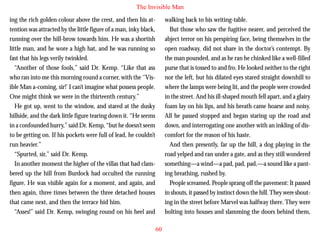 The Invisible Man
ing the rich golden colour above the crest, and then his attention was attracted by the little figure of a man, inky black,
running over the hill-brow towards him. He was a shortish
little man, and he wore a high hat, and he was running so
fast that his legs verily twinkled.
“Another of those fools,” said Dr. Kemp. “Like that ass
who ran into me this morning round a corner, with the ‘’Visible Man a-coming, sir!’ I can’t imagine what possess people.
One might think we were in the thirteenth century.”

walking back to his writing-table.
But those who saw the fugitive nearer, and perceived the
abject terror on his perspiring face, being themselves in the
open roadway, did not share in the doctor’s contempt. By
the man pounded, and as he ran he chinked like a well-filled
purse that is tossed to and fro. He looked neither to the right
nor the left, but his dilated eyes stared straight downhill to
where the lamps were being lit, and the people were crowded
in the street. And his ill-shaped mouth fell apart, and a glairy

He got up, went to the window, and stared at the dusky
hillside, and the dark little figure tearing down it. “He seems
in a confounded hurry,” said Dr. Kemp, “but he doesn’t seem
to be getting on. If his pockets were full of lead, he couldn’t
run heavier.”
“Spurted, sir,” said Dr. Kemp.
In another moment the higher of the villas that had clambered up the hill from Burdock had occulted the running
figure. He was visible again for a moment, and again, and
then again, three times between the three detached houses
that came next, and then the terrace hid him.
“Asses!” said Dr. Kemp, swinging round on his heel and

foam lay on his lips, and his breath came hoarse and noisy.
All he passed stopped and began staring up the road and
down, and interrogating one another with an inkling of discomfort for the reason of his haste.
And then presently, far up the hill, a dog playing in the
road yelped and ran under a gate, and as they still wondered
something—a wind—a pad, pad, pad,—a sound like a panting breathing, rushed by.
People screamed. People sprang off the pavement: It passed
in shouts, it passed by instinct down the hill. They were shouting in the street before Marvel was halfway there. They were
bolting into houses and slamming the doors behind them,
60

 