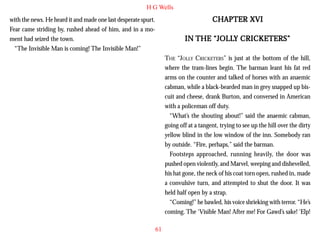 H G Wells

CHAPTER XVI

with the news. He heard it and made one last desperate spurt.
Fear came striding by, rushed ahead of him, and in a moment had seized the town.
“The Invisible Man is coming! The Invisible Man!”

“JOLLY
IN THE “JOLLY CRICKETERS”
THE “JOLLY CRICKETERS” is just at the bottom of the hill,
where the tram-lines begin. The barman leant his fat red
arms on the counter and talked of horses with an anaemic
cabman, while a black-bearded man in grey snapped up biscuit and cheese, drank Burton, and conversed in American
with a policeman off duty.
“What’s the shouting about!” said the anaemic cabman,
going off at a tangent, trying to see up the hill over the dirty
yellow blind in the low window of the inn. Somebody ran
by outside. “Fire, perhaps,” said the barman.
Footsteps approached, running heavily, the door was
pushed open violently, and Marvel, weeping and dishevelled,
his hat gone, the neck of his coat torn open, rushed in, made
a convulsive turn, and attempted to shut the door. It was
held half open by a strap.
“Coming!” he bawled, his voice shrieking with terror. “He’s
coming. The ‘Visible Man! After me! For Gawd’s sake! ‘Elp!
61

 