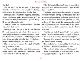 The Invisible Man
‘Elp! ‘Elp!”
“Shut the doors,” said the policeman. “Who’s coming?
What’s the row?” He went to the door, released the strap,
and it slammed. The American closed the other door.
“Lemme go inside,” said Marvel, staggering and weeping,
but still clutching the books. “Lemme go inside. Lock me
in—somewhere. I tell you he’s after me. I give him the slip.
He said he’d kill me and he will.”
“You’re safe,” said the man with the black beard. “The door’s

“This, this Invisible Man, then?” asked the man with the
black beard, with one hand behind him. “I guess it’s about
time we saw him.”
The window of the inn was suddenly smashed in, and there
was a screaming and running to and fro in the street. The
policeman had been standing on the settee staring out, craning to see who was at the door. He got down with raised
eyebrows. “It’s that,” he said. The barman stood in front of
the bar-parlour door which was now locked on Mr. Marvel,

shut. What’s it all about?”
“Lemme go inside,” said Marvel, and shrieked aloud as a
blow suddenly made the fastened door shiver and was followed by a hurried rapping and a shouting outside. “Hullo,”
cried the policeman, “who’s there?” Mr. Marvel began to make
frantic dives at panels that looked like doors. “He’ll kill me—
he’s got a knife or something. For Gawd’s sake—!”
“Here you are,” said the barman. “Come in here.” And he
held up the flap of the bar.
Mr. Marvel rushed behind the bar as the summons outside was repeated. “Don’t open the door,” he screamed. “Please
don’t open the door. Where shall I hide?”

stared at the smashed window, and came round to the two
other men.
Everything was suddenly quiet. “I wish I had my truncheon,” said the policeman, going irresolutely to the door.
“Once we open, in he comes. There’s no stopping him.”
“Don’t you be in too much hurry about that door,” said
the anaemic cabman, anxiously.
“Draw the bolts,” said the man with the black beard, “and
if he comes—” He showed a revolver in his hand.
“That won’t do,” said the policeman; “that’s murder.”
“I know what country I’m in,” said the man with the beard.
“I’m going to let off at his legs. Draw the bolts.”
62

 