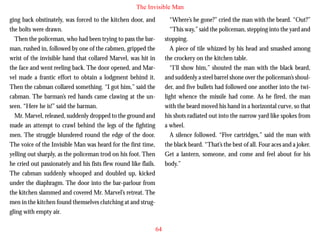 The Invisible Man
ging back obstinately, was forced to the kitchen door, and
the bolts were drawn.
Then the policeman, who had been trying to pass the barman, rushed in, followed by one of the cabmen, gripped the
wrist of the invisible hand that collared Marvel, was hit in
the face and went reeling back. The door opened, and Marvel made a frantic effort to obtain a lodgment behind it.
Then the cabman collared something. “I got him,” said the
cabman. The barman’s red hands came clawing at the un-

“Where’s he gone?” cried the man with the beard. “Out?”
“This way,” said the policeman, stepping into the yard and
stopping.
A piece of tile whizzed by his head and smashed among
the crockery on the kitchen table.
“I’ll show him,” shouted the man with the black beard,
and suddenly a steel barrel shone over the policeman’s shoulder, and five bullets had followed one another into the twilight whence the missile had come. As he fired, the man

seen. “Here he is!” said the barman.
Mr. Marvel, released, suddenly dropped to the ground and
made an attempt to crawl behind the legs of the fighting
men. The struggle blundered round the edge of the door.
The voice of the Invisible Man was heard for the first time,
yelling out sharply, as the policeman trod on his foot. Then
he cried out passionately and his fists flew round like flails.
The cabman suddenly whooped and doubled up, kicked
under the diaphragm. The door into the bar-parlour from
the kitchen slammed and covered Mr. Marvel’s retreat. The
men in the kitchen found themselves clutching at and struggling with empty air.

with the beard moved his hand in a horizontal curve, so that
his shots radiated out into the narrow yard like spokes from
a wheel.
A silence followed. “Five cartridges,” said the man with
the black beard. “That’s the best of all. Four aces and a joker.
Get a lantern, someone, and come and feel about for his
body.”

64

 