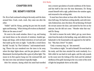 H G Wells

CHAPTER XVII

into a remote speculation of social conditions of the future,
and lost itself at last over the time dimension, Dr. Kemp
roused himself with a sigh, pulled down the window again,
and returned to his writing desk.
It must have been about an hour after this that the frontdoor bell rang. He had been writing slackly, and with intervals of abstraction, since the shots. He sat listening. He heard
the servant answer the door, and waited for her feet on the
staircase, but she did not come. “Wonder what that was,”
said Dr. Kemp.
He tried to resume his work, failed, got up, went downstairs from his study to the landing, rang, and called over the
balustrade to the housemaid as she appeared in the hall below. “Was that a letter?” he asked.
“Only a runaway ring, sir,” she answered.
“I’m restless to-night,” he said to himself. He went back to
his study, and this time attacked his work resolutely. In a
little while he was hard at work again, and the only sounds
in the room were the ticking of the clock and the subdued
shrillness of his quill, hurrying in the very centre of the circle
of light his lampshade threw on his table.

VISITOR
DR. KEMP’S VISITOR
DR. KEMP had continued writing in his study until the shots
aroused him. Crack, crack, crack, they came one after the
other.
“Hullo!” said Dr. Kemp, putting his pen into his mouth
again and listening. “Who’s letting off revolvers in Burdock?
What are the asses at now?”
He went to the south window, threw it up, and leaning
out stared down on the network of windows, beaded gaslamps and shops, with its black interstices of roof and yard
that made up the town at night. “Looks like a crowd down
the hill,” he said, “by ‘The Cricketers,’” and remained watching. Thence his eyes wandered over the town to far away
where the ships’ lights shone, and the pier glowed—a little
illuminated, facetted pavilion like a gem of yellow light. The
moon in its first quarter hung over the westward hill, and
the stars were clear and almost tropically bright.
After five minutes, during which his mind had travelled
65

 