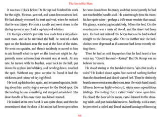 The Invisible Man
It was two o’clock before Dr. Kemp had finished his work
for the night. He rose, yawned, and went downstairs to bed.
He had already removed his coat and vest, when he noticed
that he was thirsty. He took a candle and went down to the
dining-room in search of a syphon and whiskey.
Dr. Kemp’s scientific pursuits have made him a very observant man, and as he recrossed the hall, he noticed a dark
spot on the linoleum near the mat at the foot of the stairs.
He went on upstairs, and then it suddenly occurred to him

he came down from his study, and that consequently he had
not touched the handle at all. He went straight into his room,
his face quite calm—perhaps a trifle more resolute than usual.
His glance, wandering inquisitively, fell on the bed. On the
counterpane was a mess of blood, and the sheet had been
torn. He had not noticed this before because he had walked
straight to the dressing-table. On the further side the bedclothes were depressed as if someone had been recently sitting there.

to ask himself what the spot on the linoleum might be. Apparently some subconscious element was at work. At any
rate, he turned with his burden, went back to the hall, put
down the syphon and whiskey, and bending down, touched
the spot. Without any great surprise he found it had the
stickiness and colour of drying blood.
He took up his burden again, and returned upstairs, looking about him and trying to account for the blood-spot. On
the landing he saw something and stopped astonished. The
door-handle of his own room was blood-stained.
He looked at his own hand. It was quite clean, and then he
remembered that the door of his room had been open when

Then he had an odd impression that he had heard a low
voice say, “Good Heavens!—Kemp!” But Dr. Kemp was no
believer in voices.
He stood staring at the tumbled sheets. Was that really a
voice? He looked about again, but noticed nothing further
than the disordered and blood-stained bed. Then he distinctly
heard a movement across the room, near the wash-hand stand.
All men, however highly educated, retain some superstitious
inklings. The feeling that is called “eerie” came upon him.
He closed the door of the room, came forward to the dressing-table, and put down his burdens. Suddenly, with a start,
he perceived a coiled and blood-stained bandage of linen rag
66

 