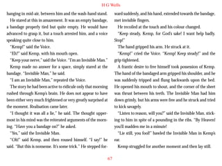 H G Wells
hanging in mid-air, between him and the wash-hand stand.
He stared at this in amazement. It was an empty bandage,
a bandage properly tied but quite empty. He would have
advanced to grasp it, but a touch arrested him, and a voice
speaking quite close to him.
“Kemp!” said the Voice.
“Eh?” said Kemp, with his mouth open.
“Keep your nerve,” said the Voice. “I’m an Invisible Man.”
Kemp made no answer for a space, simply stared at the

ward suddenly, and his hand, extended towards the bandage,
met invisible fingers.
He recoiled at the touch and his colour changed.
“Keep steady, Kemp, for God’s sake! I want help badly.
Stop!”
The hand gripped his arm. He struck at it.
“Kemp!” cried the Voice. “Kemp! Keep steady!” and the
grip tightened.
A frantic desire to free himself took possession of Kemp.

bandage. “Invisible Man,” he said.
“I am an Invisible Man,” repeated the Voice.
The story he had been active to ridicule only that morning
rushed through Kemp’s brain. He does not appear to have
been either very much frightened or very greatly surprised at
the moment. Realisation came later.
“I thought it was all a lie,” he said. The thought uppermost in his mind was the reiterated arguments of the morning. “Have you a bandage on?” he asked.
“Yes,” said the Invisible Man.
“Oh!” said Kemp, and then roused himself. “I say!” he
said. “But this is nonsense. It’s some trick.” He stepped for-

The hand of the bandaged arm gripped his shoulder, and he
was suddenly tripped and flung backwards upon the bed.
He opened his mouth to shout, and the corner of the sheet
was thrust between his teeth. The Invisible Man had him
down grimly, but his arms were free and he struck and tried
to kick savagely.
“Listen to reason, will you?” said the Invisible Man, sticking to him in spite of a pounding in the ribs. “By Heaven!
you’ll madden me in a minute!
“Lie still, you fool!” bawled the Invisible Man in Kemp’s
ear.
Kemp struggled for another moment and then lay still.
67

 