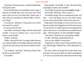 The Invisible Man
“If you shout, I’ll smash your face,” said the Invisible Man,
relieving his mouth.
“I’m an Invisible Man. It’s no foolishness, and no magic. I
really am an Invisible Man. And I want your help. I don’t
want to hurt you, but if you behave like a frantic rustic, I
must. Don’t you remember me, Kemp? Griffin, of University College?”
“Let me get up,” said Kemp. “I’ll stop where I am. And let
me sit quiet for a minute.”

Kemp thought. “It’s horrible,” he said. “But what devilry
must happen to make a man invisible?”
“It’s no devilry. It’s a process, sane and intelligible enough—”
“It’s horrible!” said Kemp. “How on earth—?”
“It’s horrible enough. But I’m wounded and in pain, and
tired … Great God! Kemp, you are a man. Take it steady.
Give me some food and drink, and let me sit down here.”
Kemp stared at the bandage as it moved across the room,
then saw a basket chair dragged across the floor and come to

He sat up and felt his neck.
“I am Griffin, of University College, and I have made myself
invisible. I am just an ordinary man—a man you have
known—made invisible.”
“Griffin?” said Kemp.
“Griffin,” answered the Voice. A younger student than you
were, almost an albino, six feet high, and broad, with a pink
and white face and red eyes, who won the medal for chemistry.”
“I am confused,” said Kemp. “My brain is rioting. What
has this to do with Griffin?”
“I am Griffin.”

rest near the bed. It creaked, and the seat was depressed the
quarter of an inch or so. He rubbed his eyes and felt his neck
again. “This beats ghosts,” he said, and laughed stupidly.
“That’s better. Thank Heaven, you’re getting sensible!”
“Or silly,” said Kemp, and knuckled his eyes.
“Give me some whiskey. I’m near dead.”
“It didn’t feel so. Where are you? If I get up shall I run into
you? There! all right. Whiskey? Here. Where shall I give it to
you?”
The chair creaked and Kemp felt the glass drawn away
from him. He let go by an effort; his instinct was all against
it. It came to rest poised twenty inches above the front edge
68

 