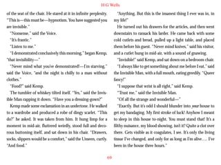 H G Wells
of the seat of the chair. He stared at it in infinite perplexity.
“This is—this must be—hypnotism. You have suggested you
are invisible.”
“Nonsense,” said the Voice.
“It’s frantic.”
“Listen to me.”
“I demonstrated conclusively this morning,” began Kemp,
“that invisibility—”
“Never mind what you’ve demonstrated!—I’m starving,”

“Anything. But this is the insanest thing I ever was in, in
my life!”
He turned out his drawers for the articles, and then went
downstairs to ransack his larder. He came back with some
cold cutlets and bread, pulled up a light table, and placed
them before his guest. “Never mind knives,” said his visitor,
and a cutlet hung in mid-air, with a sound of gnawing.
“Invisible!” said Kemp, and sat down on a bedroom chair.
“I always like to get something about me before I eat,” said

said the Voice, “and the night is chilly to a man without
clothes.”
“Food?” said Kemp.
The tumbler of whiskey tilted itself. “Yes,” said the Invisible Man rapping it down. “Have you a dressing-gown?”
Kemp made some exclamation in an undertone. He walked
to a wardrobe and produced a robe of dingy scarlet. “This
do?” he asked. It was taken from him. It hung limp for a
moment in mid-air, fluttered weirdly, stood full and decorous buttoning itself, and sat down in his chair. “Drawers,
socks, slippers would be a comfort,” said the Unseen, curtly.
“And food.”

the Invisible Man, with a full mouth, eating greedily. “Queer
fancy!”
“I suppose that wrist is all right,” said Kemp.
“Trust me,” said the Invisible Man.
“Of all the strange and wonderful—”
“Exactly. But it’s odd I should blunder into your house to
get my bandaging. My first stroke of luck! Anyhow I meant
to sleep in this house to-night. You must stand that! It’s a
filthy nuisance, my blood showing, isn’t it? Quite a clot over
there. Gets visible as it coagulates, I see. It’s only the living
tissue I’ve changed, and only for as long as I’m alive…. I’ve
been in the house three hours.”
69

 
