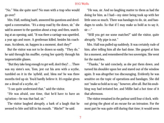 H G Wells
“No.” Was she quite sure? No man with a trap who would
go over?
Mrs. Hall, nothing loath, answered his questions and developed a conversation. “It’s a steep road by the down, sir,” she
said in answer to the question about a trap; and then, snatching at an opening, said, “It was there a carriage was upsettled,
a year ago and more. A gentleman killed, besides his coachman. Accidents, sir, happen in a moment, don’t they?”
But the visitor was not to be drawn so easily. “They do,”

“He was, sir. And no laughing matter to them as had the
doing for him, as I had—my sister being took up with her
little ones so much. There was bandages to do, sir, and bandages to undo. So that if I may make so bold as to say it,
sir—”
“Will you get me some matches?” said the visitor, quite
abruptly. “My pipe is out.”
Mrs. Hall was pulled up suddenly. It was certainly rude of
him, after telling him all she had done. She gasped at him

he said through his muffler, eyeing her quietly through his
impenetrable glasses.
“But they take long enough to get well, don’t they? … There
was my sister’s son, Tom, jest cut his arm with a scythe,
tumbled on it in the ‘ayfield, and, bless me! he was three
months tied up sir. You’d hardly believe it. It’s regular given
me a dread of a scythe, sir.”
“I can quite understand that,” said the visitor.
“He was afraid, one time, that he’d have to have an
op’ration—he was that bad, sir.”
The visitor laughed abruptly, a bark of a laugh that he
seemed to bite and kill in his mouth. “Was he?” he said.

for a moment, and remembered the two sovereigns. She went
for the matches.
“Thanks,” he said concisely, as she put them down, and
turned his shoulder upon her and stared out of the window
again. It was altogether too discouraging. Evidently he was
sensitive on the topic of operations and bandages. She did
not “make so bold as to say,” however, after all. But his snubbing way had irritated her, and Millie had a hot time of it
that afternoon.
The visitor remained in the parlour until four o’clock, without giving the ghost of an excuse for an intrusion. For the
most part he was quite still during that time; it would seem
7

 