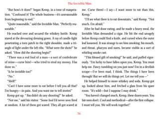 The Invisible Man
“But how’s it done?” began Kemp, in a tone of exasperation. “Confound it! The whole business—it’s unreasonable
from beginning to end.”
“Quite reasonable,” said the Invisible Man. “Perfectly reasonable.”
He reached over and secured the whiskey bottle. Kemp
stared at the devouring dressing gown. A ray of candle-light
penetrating a torn patch in the right shoulder, made a triangle of light under the left ribs. “What were the shots?” he

me. Curse them!—I say—I want more to eat than this,
Kemp.”
“I’ll see what there is to eat downstairs,” said Kemp. “Not
much, I’m afraid.”
After he had done eating, and he made a heavy meal, the
Invisible Man demanded a cigar. He bit the end savagely
before Kemp could find a knife, and cursed when the outer
leaf loosened. It was strange to see him smoking; his mouth,
and throat, pharynx and nares, became visible as a sort of

asked. “How did the shooting begin?”
“There was a real fool of a man—a sort of confederate
of mine—curse him!—who tried to steal my money. Has
done so.”
“Is he invisible too?”
“No.”
“Well?”
“Can’t I have some more to eat before I tell you all that?
I’m hungry—in pain. And you want me to tell stories!”
Kemp got up. “You didn’t do any shooting?” he asked.
“Not me,” said his visitor. “Some fool I’d never seen fired
at random. A lot of them got scared. They all got scared at

whirling smoke cast.
“This blessed gift of smoking!” he said, and puffed vigorously. “I’m lucky to have fallen upon you, Kemp. You must
help me. Fancy tumbling on you just now! I’m in a devilish
scrape—I’ve been mad, I think. The things I have been
through! But we will do things yet. Let me tell you—”
He helped himself to more whiskey and soda. Kemp got
up, looked about him, and fetched a glass from his spare
room. “It’s wild—but I suppose I may drink.”
“You haven’t changed much, Kemp, these dozen years. You
fair men don’t. Cool and methodical—after the first collapse.
I must tell you. We will work together!”
70

 