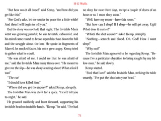 H G Wells
“But how was it all done?” said Kemp, “and how did you
get like this?”
“For God’s sake, let me smoke in peace for a little while!
And then I will begin to tell you.”
But the story was not told that night. The Invisible Man’s
wrist was growing painful; he was feverish, exhausted, and
his mind came round to brood upon his chase down the hill
and the struggle about the inn. He spoke in fragments of
Marvel, he smoked faster, his voice grew angry. Kemp tried

no sleep for near three days, except a couple of dozes of an
hour or so. I must sleep soon.”
“Well, have my room—have this room.”
“But how can I sleep? If I sleep—he will get away. Ugh!
What does it matter?”
“What’s the shot wound?” asked Kemp, abruptly.
“Nothing—scratch and blood. Oh, God! How I want
sleep!”
“Why not?”

to gather what he could.
“He was afraid of me, I could see that he was afraid of
me,” said the Invisible Man many times over. “He meant to
give me the slip—he was always casting about! What a fool I
was!”
“The cur!
“I should have killed him!”
“Where did you get the money?” asked Kemp, abruptly.
The Invisible Man was silent for a space. “I can’t tell you
to-night,” he said.
He groaned suddenly and leant forward, supporting his
invisible head on invisible hands. “Kemp,” he said, “I’ve had

The Invisible Man appeared to be regarding Kemp. “Because I’ve a particular objection to being caught by my fellow-men,” he said slowly.
Kemp started.
“Fool that I am!” said the Invisible Man, striking the table
smartly. “I’ve put the idea into your head.”

71

 