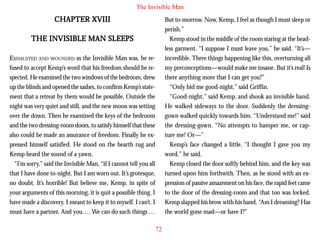 The Invisible Man

CHAPTER XVIII

But to-morrow. Now, Kemp, I feel as though I must sleep or
perish.”
Kemp stood in the middle of the room staring at the headless garment. “I suppose I must leave you,” he said. “It’s—
incredible. Three things happening like this, overturning all
my preconceptions—would make me insane. But it’s real! Is
there anything more that I can get you?”
“Only bid me good-night,” said Griffin.
“Good-night,” said Kemp, and shook an invisible hand.
He walked sideways to the door. Suddenly the dressinggown walked quickly towards him. “Understand me!” said
the dressing-gown. “No attempts to hamper me, or capture me! Or—”
Kemp’s face changed a little. “I thought I gave you my
word,” he said.
Kemp closed the door softly behind him, and the key was
turned upon him forthwith. Then, as he stood with an expression of passive amazement on his face, the rapid feet came
to the door of the dressing-room and that too was locked.
Kemp slapped his brow with his hand. “Am I dreaming? Has
the world gone mad—or have I?”

THE INVISIBLE MAN SLEEPS
EXHAUSTED AND WOUNDED as the Invisible Man was, he refused to accept Kemp’s word that his freedom should be respected. He examined the two windows of the bedroom, drew
up the blinds and opened the sashes, to confirm Kemp’s statement that a retreat by them would be possible. Outside the
night was very quiet and still, and the new moon was setting
over the down. Then he examined the keys of the bedroom
and the two dressing-room doors, to satisfy himself that these
also could be made an assurance of freedom. Finally he expressed himself satisfied. He stood on the hearth rug and
Kemp heard the sound of a yawn.
“I’m sorry,” said the Invisible Man, “if I cannot tell you all
that I have done to-night. But I am worn out. It’s grotesque,
no doubt. It’s horrible! But believe me, Kemp, in spite of
your arguments of this morning, it is quit a possible thing. I
have made a discovery. I meant to keep it to myself. I can’t. I
must have a partner. And you…. We can do such things …
72

 