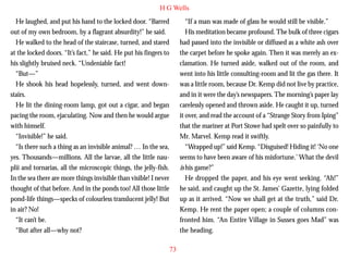 H G Wells
He laughed, and put his hand to the locked door. “Barred
out of my own bedroom, by a flagrant absurdity!” he said.
He walked to the head of the staircase, turned, and stared
at the locked doors. “It’s fact,” he said. He put his fingers to
his slightly bruised neck. “Undeniable fact!
“But—”
He shook his head hopelessly, turned, and went downstairs.
He lit the dining-room lamp, got out a cigar, and began

“If a man was made of glass he would still be visible.”
His meditation became profound. The bulk of three cigars
had passed into the invisible or diffused as a white ash over
the carpet before he spoke again. Then it was merely an exclamation. He turned aside, walked out of the room, and
went into his little consulting-room and lit the gas there. It
was a little room, because Dr. Kemp did not live by practice,
and in it were the day’s newspapers. The morning’s paper lay
carelessly opened and thrown aside. He caught it up, turned

pacing the room, ejaculating. Now and then he would argue
with himself.
“Invisible!” he said.
“Is there such a thing as an invisible animal? … In the sea,
yes. Thousands—millions. All the larvae, all the little nauplii and tornarias, all the microscopic things, the jelly-fish.
In the sea there are more things invisible than visible! I never
thought of that before. And in the ponds too! All those little
pond-life things—specks of colourless translucent jelly! But
in air? No!
“It can’t be.
“But after all—why not?

it over, and read the account of a “Strange Story from Iping”
that the mariner at Port Stowe had spelt over so painfully to
Mr. Marvel. Kemp read it swiftly.
“Wrapped up!” said Kemp. “Disguised! Hiding it! ‘No one
seems to have been aware of his misfortune.’ What the devil
is his game?”
He dropped the paper, and his eye went seeking. “Ah!”
he said, and caught up the St. James’ Gazette, lying folded
up as it arrived. “Now we shall get at the truth,” said Dr.
Kemp. He rent the paper open; a couple of columns confronted him. “An Entire Village in Sussex goes Mad” was
the heading.
73

 