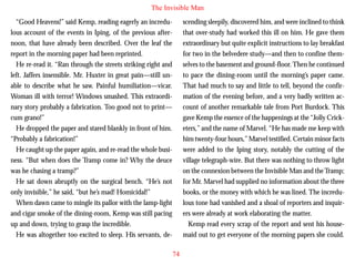 The Invisible Man
“Good Heavens!” said Kemp, reading eagerly an incredulous account of the events in Iping, of the previous afternoon, that have already been described. Over the leaf the
report in the morning paper had been reprinted.
He re-read it. “Ran through the streets striking right and
left. Jaffers insensible. Mr. Huxter in great pain—still unable to describe what he saw. Painful humiliation—vicar.
Woman ill with terror! Windows smashed. This extraordinary story probably a fabrication. Too good not to print—

scending sleepily, discovered him, and were inclined to think
that over-study had worked this ill on him. He gave them
extraordinary but quite explicit instructions to lay breakfast
for two in the belvedere study—and then to confine themselves to the basement and ground-floor. Then he continued
to pace the dining-room until the morning’s paper came.
That had much to say and little to tell, beyond the confirmation of the evening before, and a very badly written account of another remarkable tale from Port Burdock. This

cum grano!”
He dropped the paper and stared blankly in front of him.
“Probably a fabrication!”
He caught up the paper again, and re-read the whole business. “But when does the Tramp come in? Why the deuce
was he chasing a tramp?”
He sat down abruptly on the surgical bench. “He’s not
only invisible,” he said, “but he’s mad! Homicidal!”
When dawn came to mingle its pallor with the lamp-light
and cigar smoke of the dining-room, Kemp was still pacing
up and down, trying to grasp the incredible.
He was altogether too excited to sleep. His servants, de-

gave Kemp the essence of the happenings at the “Jolly Cricketers,” and the name of Marvel. “He has made me keep with
him twenty-four hours,” Marvel testified. Certain minor facts
were added to the Iping story, notably the cutting of the
village telegraph-wire. But there was nothing to throw light
on the connexion between the Invisible Man and the Tramp;
for Mr. Marvel had supplied no information about the three
books, or the money with which he was lined. The incredulous tone had vanished and a shoal of reporters and inquirers were already at work elaborating the matter.
Kemp read every scrap of the report and sent his housemaid out to get everyone of the morning papers she could.
74

 