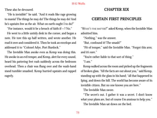 H G Wells

CHAPTER XIX

These also he devoured.
“He is invisible!” he said. “And it reads like rage growing
to mania! The things he may do! The things he may do! And
he’s upstairs free as the air. What on earth ought I to do?”
“For instance, would it be a breach of faith if—? No.”
He went to a little untidy desk in the corner, and began a
note. He tore this up half written, and wrote another. He
read it over and considered it. Then he took an envelope and
addressed it to “Colonel Adye, Port Burdock.”

CERT
CERTAIN FIRST PRINCIPLES
“WHAT’S THE MATTER?” asked Kemp, when the Invisible Man
admitted him.
“Nothing,” was the answer.
“But, confound it! The smash?”
“Fit of temper,” said the Invisible Man. “Forgot this arm;
and it’s sore.”
“You’re rather liable to that sort of thing.”
“I am.”
Kemp walked across the room and picked up the fragments
of broken glass. “All the facts are out about you,” said Kemp,
standing up with the glass in his hand; “all that happened in
Iping, and down the hill. The world has become aware of its
invisible citizen. But no one knows you are here.”
The Invisible Man swore.
“The secret’s out. I gather it was a secret. I don’t know
what your plans are, but of course I’m anxious to help you.”
The Invisible Man sat down on the bed.

The Invisible Man awoke even as Kemp was doing this.
He awoke in an evil temper, and Kemp, alert for every sound,
heard his pattering feet rush suddenly across the bedroom
overhead. Then a chair was flung over and the wash-hand
stand tumbler smashed. Kemp hurried upstairs and rapped
eagerly.

75

 
