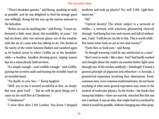 The Invisible Man
“There’s breakfast upstairs,” said Kemp, speaking as easily
as possible, and he was delighted to find his strange guest
rose willingly. Kemp led the way up the narrow staircase to
the belvedere.
“Before we can do anything else,” said Kemp, “I must understand a little more about this invisibility of yours.” He
had sat down, after one nervous glance out of the window,
with the air of a man who has talking to do. His doubts of
the sanity of the entire business flashed and vanished again

medicine and took up physics? No; well, I did. Light fascinated me.”
“Ah!”
“Optical density! The whole subject is a network of
riddles—a network with solutions glimmering elusively
through. And being but two-and-twenty and full of enthusiasm, I said, ‘I will devote my life to this. This is worth while.’
You know what fools we are at two-and-twenty?”
“Fools then or fools now,” said Kemp.

as he looked across to where Griffin sat at the breakfasttable—a headless, handless dressing-gown, wiping unseen
lips on a miraculously held serviette.
“It’s simple enough—and credible enough,” said Griffin,
putting the serviette aside and leaning the invisible head on
an invisible hand.
“No doubt, to you, but—” Kemp laughed.
“Well, yes; to me it seemed wonderful at first, no doubt.
But now, great God! … But we will do great things yet! I
came on the stuff first at Chesilstowe.”
“Chesilstowe?”
“I went there after I left London. You know I dropped

“As though knowing could be any satisfaction to a man!
“But I went to work—like a slave. And I had hardly worked
and thought about the matter six months before light came
through one of the meshes suddenly—blindingly! I found a
general principle of pigments and refraction—a formula, a
geometrical expression involving four dimensions. Fools,
common men, even common mathematicians, do not know
anything of what some general expression may mean to the
student of molecular physics. In the books—the books that
tramp has hidden—there are marvels, miracles! But this was
not a method, it was an idea, that might lead to a method by
which it would be possible, without changing any other prop76

 