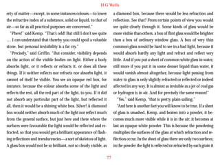 H G Wells
erty of matter—except, in some instances colours—to lower
the refractive index of a substance, solid or liquid, to that of
air—so far as all practical purposes are concerned.”
“Phew!” said Kemp. “That’s odd! But still I don’t see quite
… I can understand that thereby you could spoil a valuable
stone, but personal invisibility is a far cry.”
“Precisely,” said Griffin. “But consider, visibility depends
on the action of the visible bodies on light. Either a body
absorbs light, or it reflects or refracts it, or does all these

a diamond box, because there would be less refraction and
reflection. See that? From certain points of view you would
see quite clearly through it. Some kinds of glass would be
more visible than others, a box of flint glass would be brighter
than a box of ordinary window glass. A box of very thin
common glass would be hard to see in a bad light, because it
would absorb hardly any light and refract and reflect very
little. And if you put a sheet of common white glass in water,
still more if you put it in some denser liquid than water, it

things. If it neither reflects nor refracts nor absorbs light, it
cannot of itself be visible. You see an opaque red box, for
instance, because the colour absorbs some of the light and
reflects the rest, all the red part of the light, to you. If it did
not absorb any particular part of the light, but reflected it
all, then it would be a shining white box. Silver! A diamond
box would neither absorb much of the light nor reflect much
from the general surface, but just here and there where the
surfaces were favourable the light would be reflected and refracted, so that you would get a brilliant appearance of flashing reflections and translucencies—a sort of skeleton of light.
A glass box would not be so brilliant, not so clearly visible, as

would vanish almost altogether, because light passing from
water to glass is only slightly refracted or reflected or indeed
affected in any way. It is almost as invisible as a jet of coal gas
or hydrogen is in air. And for precisely the same reason!”
“Yes,” said Kemp, “that is pretty plain sailing.”
“And here is another fact you will know to be true. If a sheet
of glass is smashed, Kemp, and beaten into a powder, it becomes much more visible while it is in the air; it becomes at
last an opaque white powder. This is because the powdering
multiplies the surfaces of the glass at which refraction and reflection occur. In the sheet of glass there are only two surfaces;
in the powder the light is reflected or refracted by each grain it
77

 