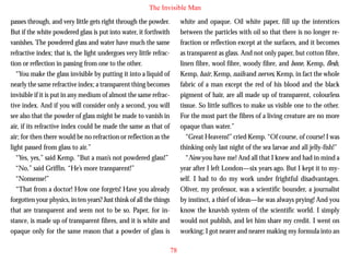 The Invisible Man
passes through, and very little gets right through the powder.
But if the white powdered glass is put into water, it forthwith
vanishes. The powdered glass and water have much the same
refractive index; that is, the light undergoes very little refraction or reflection in passing from one to the other.
“You make the glass invisible by putting it into a liquid of
nearly the same refractive index; a transparent thing becomes
invisible if it is put in any medium of almost the same refractive index. And if you will consider only a second, you will

white and opaque. Oil white paper, fill up the interstices
between the particles with oil so that there is no longer refraction or reflection except at the surfaces, and it becomes
as transparent as glass. And not only paper, but cotton fibre,
linen fibre, wool fibre, woody fibre, and bone, Kemp, flesh,
Kemp, hair, Kemp, nails and nerves, Kemp, in fact the whole
fabric of a man except the red of his blood and the black
pigment of hair, are all made up of transparent, colourless
tissue. So little suffices to make us visible one to the other.

see also that the powder of glass might be made to vanish in
air, if its refractive index could be made the same as that of
air; for then there would be no refraction or reflection as the
light passed from glass to air.”
“Yes, yes,” said Kemp. “But a man’s not powdered glass!”
“No,” said Griffin. “He’s more transparent!”
“Nonsense!”
“That from a doctor! How one forgets! Have you already
forgotten your physics, in ten years? Just think of all the things
that are transparent and seem not to be so. Paper, for instance, is made up of transparent fibres, and it is white and
opaque only for the same reason that a powder of glass is

For the most part the fibres of a living creature are no more
opaque than water.”
“Great Heavens!” cried Kemp. “Of course, of course! I was
thinking only last night of the sea larvae and all jelly-fish!”
“Now you have me! And all that I knew and had in mind a
year after I left London—six years ago. But I kept it to myself. I had to do my work under frightful disadvantages.
Oliver, my professor, was a scientific bounder, a journalist
by instinct, a thief of ideas—he was always prying! And you
know the knavish system of the scientific world. I simply
would not publish, and let him share my credit. I went on
working; I got nearer and nearer making my formula into an
78

 