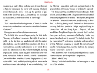 H G Wells
experiment, a reality. I told no living soul, because I meant
to flash my work upon the world with crushing effect and
become famous at a blow. I took up the question of pigments to fill up certain gaps. And suddenly, not by design
but by accident, I made a discovery in physiology.”
“Yes?”
“You know the red colouring matter of blood; it can be
made white—colourless—and remain with all the functions
it has now!”

the filtering I was doing, and went and stared out of the
great window at the stars. ‘I could be invisible!’ I repeated.
“To do such a thing would be to transcend magic. And I
beheld, unclouded by doubt, a magnificent vision of all that
invisibility might mean to a man—the mystery, the power,
the freedom. Drawbacks I saw none. You have only to think!
And I, a shabby, poverty-struck, hemmed-in demonstrator,
teaching fools in a provincial college, might suddenly become—this. I ask you, Kemp if you … Anyone, I tell you,

Kemp gave a cry of incredulous amazement.
The Invisible Man rose and began pacing the little study.
“You may well exclaim. I remember that night. It was late at
night—in the daytime one was bothered with the gaping,
silly students—and I worked then sometimes till dawn. It
came suddenly, splendid and complete in my mind. I was
alone; the laboratory was still, with the tall lights burning
brightly and silently. In all my great moments I have been
alone. ‘One could make an animal—a tissue—transparent!
One could make it invisible! All except the pigments—I could
be invisible!’ I said, suddenly realising what it meant to be
an albino with such knowledge. It was overwhelming. I left

would have flung himself upon that research. And I worked
three years, and every mountain of difficulty I toiled over
showed another from its summit. The infinite details! And
the exasperation! A professor, a provincial professor, always
prying. ‘When are you going to publish this work of yours?’
was his everlasting question. And the students, the cramped
means! Three years I had of it—
“And after three years of secrecy and exasperation, I found
that to complete it was impossible—impossible.”
“How?” asked Kemp.
“Money,” said the Invisible Man, and went again to stare
out of the window.
79

 