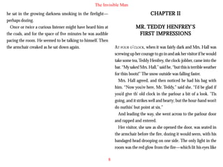 The Invisible Man

CHAPTER II

he sat in the growing darkness smoking in the firelight—
perhaps dozing.
Once or twice a curious listener might have heard him at
the coals, and for the space of five minutes he was audible
pacing the room. He seemed to be talking to himself. Then
the armchair creaked as he sat down again.

TEDDY HENFREY
MR. TEDDY HENFREY ’S
FIRST IMPRESSIONS
AT FOUR O’CLOCK, when it was fairly dark and Mrs. Hall was
screwing up her courage to go in and ask her visitor if he would
take some tea, Teddy Henfrey, the clock-jobber, came into the
bar. “My sakes! Mrs. Hall,” said he, “but this is terrible weather
for thin boots!” The snow outside was falling faster.
Mrs. Hall agreed, and then noticed he had his bag with
him. “Now you’re here, Mr. Teddy,” said she, “I’d be glad if
you’d give th’ old clock in the parlour a bit of a look. ’Tis
going, and it strikes well and hearty; but the hour-hand won’t
do nuthin’ but point at six.”
And leading the way, she went across to the parlour door
and rapped and entered.
Her visitor, she saw as she opened the door, was seated in
the armchair before the fire, dozing it would seem, with his
bandaged head drooping on one side. The only light in the
room was the red glow from the fire—which lit his eyes like
8

 
