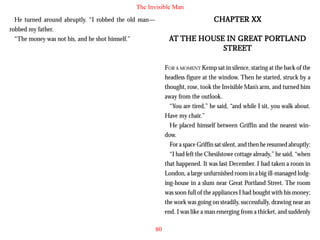 The Invisible Man

CHAPTER XX

He turned around abruptly. “I robbed the old man—
robbed my father.
“The money was not his, and he shot himself.”

GREAT PORTL
TLAND
AT THE HOUSE IN GREAT PORTLAND
STREET
FOR A MOMENT Kemp sat in silence, staring at the back of the
headless figure at the window. Then he started, struck by a
thought, rose, took the Invisible Man’s arm, and turned him
away from the outlook.
“You are tired,” he said, “and while I sit, you walk about.
Have my chair.”
He placed himself between Griffin and the nearest window.
For a space Griffin sat silent, and then he resumed abruptly:
“I had left the Chesilstowe cottage already,” he said, “when
that happened. It was last December. I had taken a room in
London, a large unfurnished room in a big ill-managed lodging-house in a slum near Great Portland Street. The room
was soon full of the appliances I had bought with his money;
the work was going on steadily, successfully, drawing near an
end. I was like a man emerging from a thicket, and suddenly
80

 