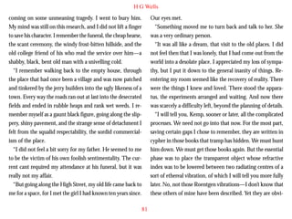 H G Wells
coming on some unmeaning tragedy. I went to bury him.
My mind was still on this research, and I did not lift a finger
to save his character. I remember the funeral, the cheap hearse,
the scant ceremony, the windy frost-bitten hillside, and the
old college friend of his who read the service over him—a
shabby, black, bent old man with a snivelling cold.
“I remember walking back to the empty house, through
the place that had once been a village and was now patched
and tinkered by the jerry builders into the ugly likeness of a

Our eyes met.
“Something moved me to turn back and talk to her. She
was a very ordinary person.
“It was all like a dream, that visit to the old places. I did
not feel then that I was lonely, that I had come out from the
world into a desolate place. I appreciated my loss of sympathy, but I put it down to the general inanity of things. Reentering my room seemed like the recovery of reality. There
were the things I knew and loved. There stood the appara-

town. Every way the roads ran out at last into the desecrated
fields and ended in rubble heaps and rank wet weeds. I remember myself as a gaunt black figure, going along the slippery, shiny pavement, and the strange sense of detachment I
felt from the squalid respectability, the sordid commercialism of the place.
“I did not feel a bit sorry for my father. He seemed to me
to be the victim of his own foolish sentimentality. The current cant required my attendance at his funeral, but it was
really not my affair.
“But going along the High Street, my old life came back to
me for a space, for I met the girl I had known ten years since.

tus, the experiments arranged and waiting. And now there
was scarcely a difficulty left, beyond the planning of details.
“I will tell you, Kemp, sooner or later, all the complicated
processes. We need not go into that now. For the most part,
saving certain gaps I chose to remember, they are written in
cypher in those books that tramp has hidden. We must hunt
him down. We must get those books again. But the essential
phase was to place the transparent object whose refractive
index was to be lowered between two radiating centres of a
sort of ethereal vibration, of which I will tell you more fully
later. No, not those Roentgen vibrations—I don’t know that
these others of mine have been described. Yet they are obvi81

 