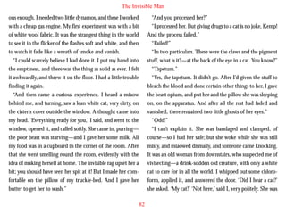 The Invisible Man
ous enough. I needed two little dynamos, and these I worked
with a cheap gas engine. My first experiment was with a bit
of white wool fabric. It was the strangest thing in the world
to see it in the flicker of the flashes soft and white, and then
to watch it fade like a wreath of smoke and vanish.
“I could scarcely believe I had done it. I put my hand into
the emptiness, and there was the thing as solid as ever. I felt
it awkwardly, and threw it on the floor. I had a little trouble
finding it again.

“And you processed her?”
“I processed her. But giving drugs to a cat is no joke, Kemp!
And the process failed.”
“Failed!”
“In two particulars. These were the claws and the pigment
stuff, what is it?—at the back of the eye in a cat. You know?”
“Tapetum.”
“Yes, the tapetum. It didn’t go. After I’d given the stuff to
bleach the blood and done certain other things to her, I gave

“And then came a curious experience. I heard a miaow
behind me, and turning, saw a lean white cat, very dirty, on
the cistern cover outside the window. A thought came into
my head. ‘Everything ready for you,’ I said, and went to the
window, opened it, and called softly. She came in, purring—
the poor beast was starving—and I gave her some milk. All
my food was in a cupboard in the corner of the room. After
that she went smelling round the room, evidently with the
idea of making herself at home. The invisible rag upset her a
bit; you should have seen her spit at it! But I made her comfortable on the pillow of my truckle-bed. And I gave her
butter to get her to wash.”

the beast opium, and put her and the pillow she was sleeping
on, on the apparatus. And after all the rest had faded and
vanished, there remained two little ghosts of her eyes.”
“Odd!”
“I can’t explain it. She was bandaged and clamped, of
course—so I had her safe; but she woke while she was still
misty, and miaowed dismally, and someone came knocking.
It was an old woman from downstairs, who suspected me of
vivisecting—a drink-sodden old creature, with only a white
cat to care for in all the world. I whipped out some chloroform, applied it, and answered the door. ‘Did I hear a cat?’
she asked. ‘My cat?’ ‘Not here,’ said I, very politely. She was
82

 