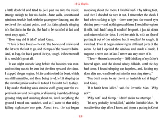 H G Wells
a little doubtful and tried to peer past me into the room;
strange enough to her no doubt—bare walls, uncurtained
windows, truckle-bed, with the gas engine vibrating, and the
seethe of the radiant points, and that faint ghastly stinging
of chloroform in the air. She had to be satisfied at last and
went away again.”
“How long did it take?” asked Kemp.
“Three or four hours—the cat. The bones and sinews and
the fat were the last to go, and the tips of the coloured hairs.

miaowing about the room. I tried to hush it by talking to it,
and then I decided to turn it out. I remember the shock I
had when striking a light—there were just the round eyes
shining green—and nothing round them. I would have given
it milk, but I hadn’t any. It wouldn’t be quiet, it just sat down
and miaowed at the door. I tried to catch it, with an idea of
putting it out of the window, but it wouldn’t be caught, it
vanished. Then it began miaowing in different parts of the
room. At last I opened the window and made a bustle. I

And, as I say, the back part of the eye, tough, iridescent stuff
it is, wouldn’t go at all.
“It was night outside long before the business was over,
and nothing was to be seen but the dim eyes and the claws.
I stopped the gas engine, felt for and stroked the beast, which
was still insensible, and then, being tired, left it sleeping on
the invisible pillow and went to bed. I found it hard to sleep.
I lay awake thinking weak aimless stuff, going over the experiment over and over again, or dreaming feverishly of things
growing misty and vanishing about me, until everything, the
ground I stood on, vanished, and so I came to that sickly
falling nightmare one gets. About two, the cat began

suppose it went out at last. I never saw any more of it.
“Then—Heaven knows why—I fell thinking of my father’s
funeral again, and the dismal windy hillside, until the day
had come. I found sleeping was hopeless, and, locking my
door after me, wandered out into the morning streets.”
“You don’t mean to say there’s an invisible cat at large!”
said Kemp.
“If it hasn’t been killed,” said the Invisible Man. “Why
not?”
“Why not?” said Kemp. “I didn’t mean to interrupt.”
“It’s very probably been killed,” said the Invisible Man. “It
was alive four days after, I know, and down a grating in Great
83

 