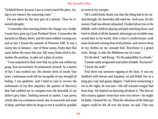 The Invisible Man
Tichfield Street; because I saw a crowd round the place, trying to see whence the miaowing came.”
He was silent for the best part of a minute. Then he resumed abruptly:
“I remember that morning before the change very vividly.
I must have gone up Great Portland Street. I remember the
barracks in Albany Street, and the horse soldiers coming out,
and at last I found the summit of Primrose Hill. It was a
sunny day in January—one of those sunny, frosty days that

to recover my energies.
“All I could think clearly was that the thing had to be carried through; the fixed idea still ruled me. And soon, for the
money I had was almost exhausted. I looked about me at the
hillside, with children playing and girls watching them, and
tried to think of all the fantastic advantages an invisible man
would have in the world. After a time I crawled home, took
some food and a strong dose of strychnine, and went to sleep
in my clothes on my unmade bed. Strychnine is a grand

came before the snow this year. My weary brain tried to formulate the position, to plot out a plan of action.
“I was surprised to find, now that my prize was within my
grasp, how inconclusive its attainment seemed. As a matter
of fact I was worked out; the intense stress of nearly four
years’ continuous work left me incapable of any strength of
feeling. I was apathetic, and I tried in vain to recover the
enthusiasm of my first inquiries, the passion of discovery
that had enabled me to compass even the downfall of my
father’s grey hairs. Nothing seemed to matter. I saw pretty
clearly this was a transient mood, due to overwork and want
of sleep, and that either by drugs or rest it would be possible

tonic, Kemp, to take the flabbiness out of a man.”
“It’s the devil,” said Kemp. “It’s the palaeolithic in a bottle.”
“I awoke vastly invigorated and rather irritable. You know?”
“I know the stuff.”
“And there was someone rapping at the door. It was my
landlord with threats and inquiries, an old Polish Jew in a
long grey coat and greasy slippers. I had been tormenting a
cat in the night, he was sure—the old woman’s tongue had
been busy. He insisted on knowing all about it. The laws in
this country against vivisection were very severe—he might
be liable. I denied the cat. Then the vibration of the little gas
engine could be felt all over the house, he said. That was
84

 