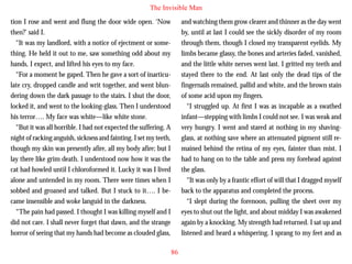 The Invisible Man
tion I rose and went and flung the door wide open. ‘Now
then?’ said I.
“It was my landlord, with a notice of ejectment or something. He held it out to me, saw something odd about my
hands, I expect, and lifted his eyes to my face.
“For a moment he gaped. Then he gave a sort of inarticulate cry, dropped candle and writ together, and went blundering down the dark passage to the stairs. I shut the door,
locked it, and went to the looking-glass. Then I understood

and watching them grow clearer and thinner as the day went
by, until at last I could see the sickly disorder of my room
through them, though I closed my transparent eyelids. My
limbs became glassy, the bones and arteries faded, vanished,
and the little white nerves went last. I gritted my teeth and
stayed there to the end. At last only the dead tips of the
fingernails remained, pallid and white, and the brown stain
of some acid upon my fingers.
“I struggled up. At first I was as incapable as a swathed

his terror…. My face was white—like white stone.
“But it was all horrible. I had not expected the suffering. A
night of racking anguish, sickness and fainting. I set my teeth,
though my skin was presently afire, all my body afire; but I
lay there like grim death. I understood now how it was the
cat had howled until I chloroformed it. Lucky it was I lived
alone and untended in my room. There were times when I
sobbed and groaned and talked. But I stuck to it…. I became insensible and woke languid in the darkness.
“The pain had passed. I thought I was killing myself and I
did not care. I shall never forget that dawn, and the strange
horror of seeing that my hands had become as clouded glass,

infant—stepping with limbs I could not see. I was weak and
very hungry. I went and stared at nothing in my shavingglass, at nothing save where an attenuated pigment still remained behind the retina of my eyes, fainter than mist. I
had to hang on to the table and press my forehead against
the glass.
“It was only by a frantic effort of will that I dragged myself
back to the apparatus and completed the process.
“I slept during the forenoon, pulling the sheet over my
eyes to shut out the light, and about midday I was awakened
again by a knocking. My strength had returned. I sat up and
listened and heard a whispering. I sprang to my feet and as
86

 