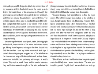 H G Wells
noiselessly as possible began to detach the connections of
my apparatus, and to distribute it about the room, so as to
destroy the suggestions of its arrangement. Presently the
knocking was renewed and voices called, first my landlord’s,
and then two others. To gain time I answered them. The
invisible rag and pillow came to hand and I opened the window and pitched them out on to the cistern cover. As the
window opened, a heavy crash came at the door. Someone
had charged it with the idea of smashing the lock. But the

the open doorway. It was the landlord and his two step-sons,
sturdy young men of three or four and twenty. Behind them
fluttered the old hag of a woman from downstairs.
“You may imagine their astonishment to find the room
empty. One of the younger men rushed to the window at
once, flung it up and stared out. His staring eyes and thicklipped bearded face came a foot from my face. I was half
minded to hit his silly countenance, but I arrested my doubled
fist. He stared right through me. So did the others as they

stout bolts I had screwed up some days before stopped him.
That startled me, made me angry. I began to tremble and do
things hurriedly.
“I tossed together some loose paper, straw, packing paper
and so forth, in the middle of the room, and turned on the
gas. Heavy blows began to rain upon the door. I could not
find the matches. I beat my hands on the wall with rage. I
turned down the gas again, stepped out of the window on
the cistern cover, very softly lowered the sash, and sat down,
secure and invisible, but quivering with anger, to watch
events. They split a panel, I saw, and in another moment
they had broken away the staples of the bolts and stood in

joined him. The old man went and peered under the bed,
and then they all made a rush for the cupboard. They had to
argue about it at length in Yiddish and Cockney English.
They concluded I had not answered them, that their imagination had deceived them. A feeling of extraordinary elation
took the place of my anger as I sat outside the window and
watched these four people—for the old lady came in, glancing suspiciously about her like a cat, trying to understand
the riddle of my behaviour.
“The old man, so far as I could understand his patois, agreed
with the old lady that I was a vivisectionist. The sons protested in garbled English that I was an electrician, and ap87

 