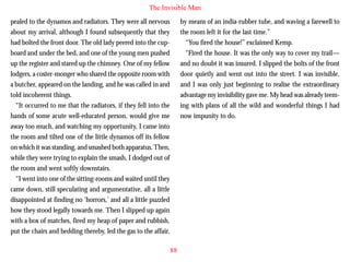 The Invisible Man
pealed to the dynamos and radiators. They were all nervous
about my arrival, although I found subsequently that they
had bolted the front door. The old lady peered into the cupboard and under the bed, and one of the young men pushed
up the register and stared up the chimney. One of my fellow
lodgers, a coster-monger who shared the opposite room with
a butcher, appeared on the landing, and he was called in and
told incoherent things.
“It occurred to me that the radiators, if they fell into the

by means of an india-rubber tube, and waving a farewell to
the room left it for the last time.”
“You fired the house!” exclaimed Kemp.
“Fired the house. It was the only way to cover my trail—
and no doubt it was insured. I slipped the bolts of the front
door quietly and went out into the street. I was invisible,
and I was only just beginning to realise the extraordinary
advantage my invisibility gave me. My head was already teeming with plans of all the wild and wonderful things I had

hands of some acute well-educated person, would give me
away too much, and watching my opportunity, I came into
the room and tilted one of the little dynamos off its fellow
on which it was standing, and smashed both apparatus. Then,
while they were trying to explain the smash, I dodged out of
the room and went softly downstairs.
“I went into one of the sitting-rooms and waited until they
came down, still speculating and argumentative, all a little
disappointed at finding no ‘horrors,’ and all a little puzzled
how they stood legally towards me. Then I slipped up again
with a box of matches, fired my heap of paper and rubbish,
put the chairs and bedding thereby, led the gas to the affair,

now impunity to do.

88

 