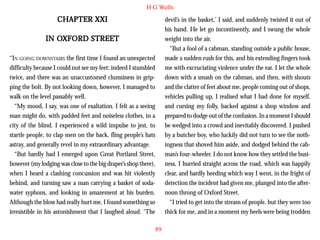 H G Wells

CHAPTER XXI

devil’s in the basket,’ I said, and suddenly twisted it out of
his hand. He let go incontinently, and I swung the whole
weight into the air.
“But a fool of a cabman, standing outside a public house,
made a sudden rush for this, and his extending fingers took
me with excruciating violence under the ear. I let the whole
down with a smash on the cabman, and then, with shouts
and the clatter of feet about me, people coming out of shops,
vehicles pulling up, I realised what I had done for myself,
and cursing my folly, backed against a shop window and
prepared to dodge out of the confusion. In a moment I should
be wedged into a crowd and inevitably discovered. I pushed
by a butcher boy, who luckily did not turn to see the nothingness that shoved him aside, and dodged behind the cabman’s four-wheeler. I do not know how they settled the business, I hurried straight across the road, which was happily
clear, and hardly heeding which way I went, in the fright of
detection the incident had given me, plunged into the afternoon throng of Oxford Street.
“I tried to get into the stream of people, but they were too
thick for me, and in a moment my heels were being trodden

OXFORD
IN OXFORD STREET
“IN GOING DOWNSTAIRS the first time I found an unexpected
difficulty because I could not see my feet; indeed I stumbled
twice, and there was an unaccustomed clumsiness in gripping the bolt. By not looking down, however, I managed to
walk on the level passably well.
“My mood, I say, was one of exaltation. I felt as a seeing
man might do, with padded feet and noiseless clothes, in a
city of the blind. I experienced a wild impulse to jest, to
startle people, to clap men on the back, fling people’s hats
astray, and generally revel in my extraordinary advantage.
“But hardly had I emerged upon Great Portland Street,
however (my lodging was close to the big draper’s shop there),
when I heard a clashing concussion and was hit violently
behind, and turning saw a man carrying a basket of sodawater syphons, and looking in amazement at his burden.
Although the blow had really hurt me, I found something so
irresistible in his astonishment that I laughed aloud. ‘The
89

 