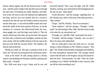 H G Wells
adverse railway signals, but left his downcast face in darkness—and the scanty vestiges of the day that came in through
the open door. Everything was ruddy, shadowy, and indistinct to her, the more so since she had just been lighting the
bar lamp, and her eyes were dazzled. But for a second it
seemed to her that the man she looked at had an enormous
mouth wide open—a vast and incredible mouth that swallowed the whole of the lower portion of his face. It was the
sensation of a moment: the white-bound head, the mon-

stretched himself. Then came the light, and Mr. Teddy
Henfrey, entering, was confronted by this bandaged person.
He was, he says, “taken aback.”
“Good afternoon,” said the stranger, regarding him—as
Mr. Henfrey says, with a vivid sense of the dark spectacles—
”like a lobster.”
“I hope,” said Mr. Henfrey, “that it’s no intrusion.”
“None whatever,” said the stranger. “Though, I understand,” he said turning to Mrs. Hall, “that this room is really

strous goggle eyes, and this huge yawn below it. Then he
stirred, started up in his chair, put up his hand. She opened
the door wide, so that the room was lighter, and she saw him
more clearly, with the muffler held up to his face just as she
had seen him hold the serviette before. The shadows, she
fancied, had tricked her.
“Would you mind, sir, this man a-coming to look at the
clock, sir?” she said, recovering from the momentary shock.
“Look at the clock?” he said, staring round in a drowsy
manner, and speaking over his hand, and then, getting more
fully awake, “certainly.”
Mrs. Hall went away to get a lamp, and he rose and

to be mine for my own private use.”
“I thought, sir,” said Mrs. Hall, “you’d prefer the clock—”
“Certainly,” said the stranger, “certainly—but, as a rule, I
like to be alone and undisturbed.
“But I’m really glad to have the clock seen to,” he said,
seeing a certain hesitation in Mr. Henfrey’s manner. “Very
glad.” Mr. Henfrey had intended to apologise and withdraw,
but this anticipation reassured him. The stranger turned
round with his back to the fireplace and put his hands behind his back. “And presently,” he said, “when the clockmending is over, I think I should like to have some tea. But
not till the clock-mending is over.”
9

 