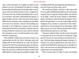 The Invisible Man
upon. I took to the gutter, the roughness of which I found
painful to my feet, and forthwith the shaft of a crawling
hansom dug me forcibly under the shoulder blade, reminding me that I was already bruised severely. I staggered out
of the way of the cab, avoided a perambulator by a convulsive movement, and found myself behind the hansom. A
happy thought saved me, and as this drove slowly along I
followed in its immediate wake, trembling and astonished
at the turn of my adventure. And not only trembling, but

invisibility indeed! The one thought that possessed me was—
how was I to get out of the scrape I was in.
“We crawled past Mudie’s, and there a tall woman with
five or six yellow-labelled books hailed my cab, and I sprang
out just in time to escape her, shaving a railway van narrowly
in my flight. I made off up the roadway to Bloomsbury
Square, intending to strike north past the Museum and so
get into the quiet district. I was now cruelly chilled, and the
strangeness of my situation so unnerved me that I whim-

shivering. It was a bright day in January and I was stark
naked and the thin slime of mud that covered the road was
freezing. Foolish as it seems to me now, I had not reckoned
that, transparent or not, I was still amenable to the weather
and all its consequences.
“Then suddenly a bright idea came into my head. I ran
round and got into the cab. And so, shivering, scared, and
sniffing with the first intimations of a cold, and with the
bruises in the small of my back growing upon my attention,
I drove slowly along Oxford Street and past Tottenham Court
Road. My mood was as different from that in which I had
sallied forth ten minutes ago as it is possible to imagine. This

pered as I ran. At the northward corner of the Square a little
white dog ran out of the Pharmaceutical Society’s offices,
and incontinently made for me, nose down.
“I had never realised it before, but the nose is to the mind
of a dog what the eye is to the mind of a seeing man. Dogs
perceive the scent of a man moving as men perceive his vision. This brute began barking and leaping, showing, as it
seemed to me, only too plainly that he was aware of me. I
crossed Great Russell Street, glancing over my shoulder as I
did so, and went some way along Montague Street before I
realised what I was running towards.
“Then I became aware of a blare of music, and looking
90

 