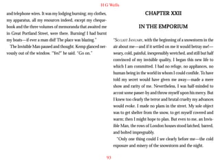 H G Wells

CHAPTER XXII

and telephone wires. It was my lodging burning; my clothes,
my apparatus, all my resources indeed, except my chequebook and the three volumes of memoranda that awaited me
in Great Portland Street, were there. Burning! I had burnt
my boats—if ever a man did! The place was blazing.”
The Invisible Man paused and thought. Kemp glanced nervously out of the window. “Yes?” he said. “Go on.”

IN THE EMPORIUM
“SO LAST JANUARY, with the beginning of a snowstorm in the
air about me—and if it settled on me it would betray me!—
weary, cold, painful, inexpressibly wretched, and still but half
convinced of my invisible quality, I began this new life to
which I am committed. I had no refuge, no appliances, no
human being in the world in whom I could confide. To have
told my secret would have given me away—made a mere
show and rarity of me. Nevertheless, I was half-minded to
accost some passer-by and throw myself upon his mercy. But
I knew too clearly the terror and brutal cruelty my advances
would evoke. I made no plans in the street. My sole object
was to get shelter from the snow, to get myself covered and
warm; then I might hope to plan. But even to me, an Invisible Man, the rows of London houses stood latched, barred,
and bolted impregnably.
“Only one thing could I see clearly before me—the cold
exposure and misery of the snowstorm and the night.
93

 