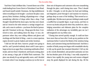 The Invisible Man
“And then I had a brilliant idea. I turned down one of the
roads leading from Gower Street to Tottenham Court Road,
and found myself outside Omniums, the big establishment
where everything is to be bought—you know the place: meat,
grocery, linen, furniture, clothing, oil paintings even—a huge
meandering collection of shops rather than a shop. I had
thought I should find the doors open, but they were closed,
and as I stood in the wide entrance a carriage stopped outside, and a man in uniform—you know the kind of person-

three sets of shopmen and customers who were meandering
through the place, until closing time came. Then I should
be able, I thought, to rob the place for food and clothing,
and disguised, prowl through it and examine its resources,
perhaps sleep on some of the bedding. That seemed an acceptable plan. My idea was to procure clothing to make myself
a muffled but acceptable figure, to get money, and then to
recover my books and parcels where they awaited me, take a
lodging somewhere and elaborate plans for the complete

age with ‘Omnium’ on his cap—flung open the door. I contrived to enter, and walking down the shop—it was a department where they were selling ribbons and gloves and
stockings and that kind of thing—came to a more spacious
region devoted to picnic baskets and wicker furniture.
“I did not feel safe there, however; people were going to
and fro, and I prowled restlessly about until I came upon a
huge section in an upper floor containing multitudes of bedsteads, and over these I clambered, and found a resting-place
at last among a huge pile of folded flock mattresses. The
place was already lit up and agreeably warm, and I decided
to remain where I was, keeping a cautious eye on the two or

realisation of the advantages my invisibility gave me (as I
still imagined) over my fellow-men.
“Closing time arrived quickly enough. It could not have
been more than an hour after I took up my position on the
mattresses before I noticed the blinds of the windows being
drawn, and customers being marched doorward. And then a
number of brisk young men began with remarkable alacrity
to tidy up the goods that remained disturbed. I left my lair
as the crowds diminished, and prowled cautiously out into
the less desolate parts of the shop. I was really surprised to
observe how rapidly the young men and women whipped
away the goods displayed for sale during the day. All the
94

 