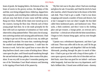 H G Wells
boxes of goods, the hanging fabrics, the festoons of lace, the
boxes of sweets in the grocery section, the displays of this
and that, were being whipped down, folded up, slapped into
tidy receptacles, and everything that could not be taken down
and put away had sheets of some coarse stuff like sacking
flung over them. Finally all the chairs were turned up on to
the counters, leaving the floor clear. Directly each of these
young people had done, he or she made promptly for the
door with such an expression of animation as I have rarely

“My first visit was to the place where I had seen stockings
and gloves for sale. It was dark, and I had the devil of a hunt
after matches, which I found at last in the drawer of the little
cash desk. Then I had to get a candle. I had to tear down
wrappings and ransack a number of boxes and drawers, but
at last I managed to turn out what I sought; the box label
called them lambswool pants, and lambswool vests. Then
socks, a thick comforter, and then I went to the clothing
place and got trousers, a lounge jacket, an overcoat and a

observed in a shop assistant before. Then came a lot of youngsters scattering sawdust and carrying pails and brooms. I had
to dodge to get out of the way, and as it was, my ankle got
stung with the sawdust. For some time, wandering through
the swathed and darkened departments, I could hear the
brooms at work. And at last a good hour or more after the
shop had been closed, came a noise of locking doors. Silence
came upon the place, and I found myself wandering through
the vast and intricate shops, galleries, show-rooms of the place,
alone. It was very still; in one place I remember passing near
one of the Tottenham Court Road entrances and listening
to the tapping of boot-heels of the passers-by.

slouch hat—a clerical sort of hat with the brim turned down.
I began to feel a human being again, and my next thought
was food.
“Upstairs was a refreshment department, and there I got
cold meat. There was coffee still in the urn, and I lit the gas
and warmed it up again, and altogether I did not do badly.
Afterwards, prowling through the place in search of blankets—I had to put up at last with a heap of down quilts—I
came upon a grocery section with a lot of chocolate and candied fruits, more than was good for me indeed—and some
white burgundy. And near that was a toy department, and I
had a brilliant idea. I found some artificial noses—dummy
95

 