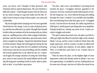The Invisible Man
noses, you know, and I thought of dark spectacles. But
Omniums had no optical department. My nose had been a
difficulty indeed—I had thought of paint. But the discovery
set my mind running on wigs and masks and the like. Finally I went to sleep in a heap of down quilts, very warm and
comfortable.
“My last thoughts before sleeping were the most agreeable
I had had since the change. I was in a state of physical serenity, and that was reflected in my mind. I thought that I should

“‘You also,’ said a voice, and suddenly I was being forced
towards the grave. I struggled, shouted, appealed to the
mourners, but they continued stonily following the service;
the old clergyman, too, never faltered droning and sniffing
through the ritual. I realised I was invisible and inaudible,
that overwhelming forces had their grip on me. I struggled
in vain, I was forced over the brink, the coffin rang hollow as
I fell upon it, and the gravel came flying after me in spadefuls.
Nobody heeded me, nobody was aware of me. I made con-

be able to slip out unobserved in the morning with my clothes
upon me, muffling my face with a white wrapper I had taken,
purchase, with the money I had taken, spectacles and so forth,
and so complete my disguise. I lapsed into disorderly dreams
of all the fantastic things that had happened during the last
few days. I saw the ugly little Jew of a landlord vociferating
in his rooms; I saw his two sons marvelling, and the wrinkled
old woman’s gnarled face as she asked for her cat. I experienced again the strange sensation of seeing the cloth disappear, and so I came round to the windy hillside and the sniffing old clergyman mumbling ‘Earth to earth, ashes to ashes,
dust to dust,’ at my father’s open grave.

vulsive struggles and awoke.
“The pale London dawn had come, the place was full of a
chilly grey light that filtered round the edges of the window
blinds. I sat up, and for a time I could not think where this
ample apartment, with its counters, its piles of rolled stuff,
its heap of quilts and cushions, its iron pillars, might be.
Then, as recollection came back to me, I heard voices in
conversation.
“Then far down the place, in the brighter light of some
department which had already raised its blinds, I saw two
men approaching. I scrambled to my feet, looking about me
for some way of escape, and even as I did so the sound of my
96

 