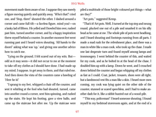 H G Wells
movement made them aware of me. I suppose they saw merely
a figure moving quietly and quickly away. ‘Who’s that?’ cried
one, and ‘Stop, there!’ shouted the other. I dashed around a
corner and came full tilt—a faceless figure, mind you!—on
a lanky lad of fifteen. He yelled and I bowled him over, rushed
past him, turned another corner, and by a happy inspiration
threw myself behind a counter. In another moment feet went
running past and I heard voices shouting, ‘All hands to the
doors!’ asking what was ‘up,’ and giving one another advice

piled a multitude of those bright-coloured pot things—what
are they?”
“Art pots,” suggested Kemp.
“That’s it! Art pots. Well, I turned at the top step and swung
round, plucked one out of a pile and smashed it on his silly
head as he came at me. The whole pile of pots went headlong,
and I heard shouting and footsteps running from all parts. I
made a mad rush for the refreshment place, and there was a
man in white like a man cook, who took up the chase. I made

how to catch me.
“Lying on the ground, I felt scared out of my wits. But—
odd as it may seem—it did not occur to me at the moment
to take off my clothes as I should have done. I had made up
my mind, I suppose, to get away in them, and that ruled me.
And then down the vista of the counters came a bawling of
‘Here he is!’
“I sprang to my feet, whipped a chair off the counter, and
sent it whirling at the fool who had shouted, turned, came
into another round a corner, sent him spinning, and rushed
up the stairs. He kept his footing, gave a view hallo, and
came up the staircase hot after me. Up the staircase were

one last desperate turn and found myself among lamps and
ironmongery. I went behind the counter of this, and waited
for my cook, and as he bolted in at the head of the chase, I
doubled him up with a lamp. Down he went, and I crouched
down behind the counter and began whipping off my clothes
as fast as I could. Coat, jacket, trousers, shoes were all right,
but a lambswool vest fits a man like a skin. I heard more men
coming, my cook was lying quiet on the other side of the
counter, stunned or scared speechless, and I had to make another dash for it, like a rabbit hunted out of a wood-pile.
“‘This way, policeman!’ I heard someone shouting. I found
myself in my bedstead storeroom again, and at the end of a
97

 