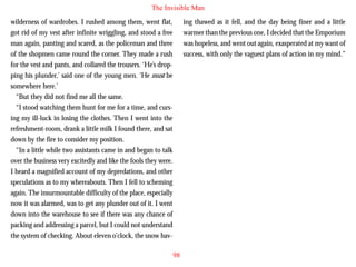 The Invisible Man
wilderness of wardrobes. I rushed among them, went flat,
got rid of my vest after infinite wriggling, and stood a free
man again, panting and scared, as the policeman and three
of the shopmen came round the corner. They made a rush
for the vest and pants, and collared the trousers. ‘He’s dropping his plunder,’ said one of the young men. ‘He must be
somewhere here.’
“But they did not find me all the same.
“I stood watching them hunt for me for a time, and curs-

ing thawed as it fell, and the day being finer and a little
warmer than the previous one, I decided that the Emporium
was hopeless, and went out again, exasperated at my want of
success, with only the vaguest plans of action in my mind.”

ing my ill-luck in losing the clothes. Then I went into the
refreshment-room, drank a little milk I found there, and sat
down by the fire to consider my position.
“In a little while two assistants came in and began to talk
over the business very excitedly and like the fools they were.
I heard a magnified account of my depredations, and other
speculations as to my whereabouts. Then I fell to scheming
again. The insurmountable difficulty of the place, especially
now it was alarmed, was to get any plunder out of it. I went
down into the warehouse to see if there was any chance of
packing and addressing a parcel, but I could not understand
the system of checking. About eleven o’clock, the snow hav98

 