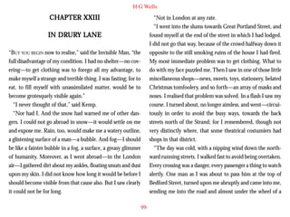 H G Wells

CHAPTER XXIII

“Not in London at any rate.
“I went into the slums towards Great Portland Street, and
found myself at the end of the street in which I had lodged.
I did not go that way, because of the crowd halfway down it
opposite to the still smoking ruins of the house I had fired.
My most immediate problem was to get clothing. What to
do with my face puzzled me. Then I saw in one of those little
miscellaneous shops—news, sweets, toys, stationery, belated
Christmas tomfoolery, and so forth—an array of masks and
noses. I realised that problem was solved. In a flash I saw my
course. I turned about, no longer aimless, and went—circuitously in order to avoid the busy ways, towards the back
streets north of the Strand; for I remembered, though not
very distinctly where, that some theatrical costumiers had
shops in that district.
“The day was cold, with a nipping wind down the northward running streets. I walked fast to avoid being overtaken.
Every crossing was a danger, every passenger a thing to watch
alertly. One man as I was about to pass him at the top of
Bedford Street, turned upon me abruptly and came into me,
sending me into the road and almost under the wheel of a

DRUR LANE
URY
IN DRURY LANE
“BUT YOU BEGIN now to realise,” said the Invisible Man, “the
full disadvantage of my condition. I had no shelter—no covering—to get clothing was to forego all my advantage, to
make myself a strange and terrible thing. I was fasting; for to
eat, to fill myself with unassimilated matter, would be to
become grotesquely visible again.”
“I never thought of that,” said Kemp.
“Nor had I. And the snow had warned me of other dangers. I could not go abroad in snow—it would settle on me
and expose me. Rain, too, would make me a watery outline,
a glistening surface of a man—a bubble. And fog—I should
be like a fainter bubble in a fog, a surface, a greasy glimmer
of humanity. Moreover, as I went abroad—in the London
air—I gathered dirt about my ankles, floating smuts and dust
upon my skin. I did not know how long it would be before I
should become visible from that cause also. But I saw clearly
it could not be for long.
99

 