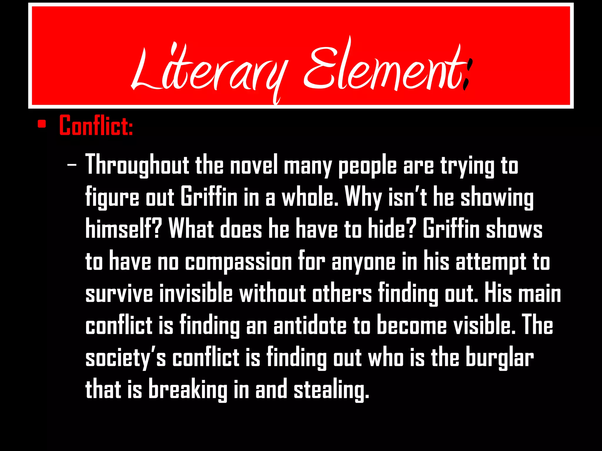 Literary Element:
• Conflict:
– Throughout the novel many people are trying to
figure out Griffin in a whole. Why isn’t he showing
himself? What does he have to hide? Griffin shows
to have no compassion for anyone in his attempt to
survive invisible without others finding out. His main
conflict is finding an antidote to become visible. The
society’s conflict is finding out who is the burglar
that is breaking in and stealing.
 
