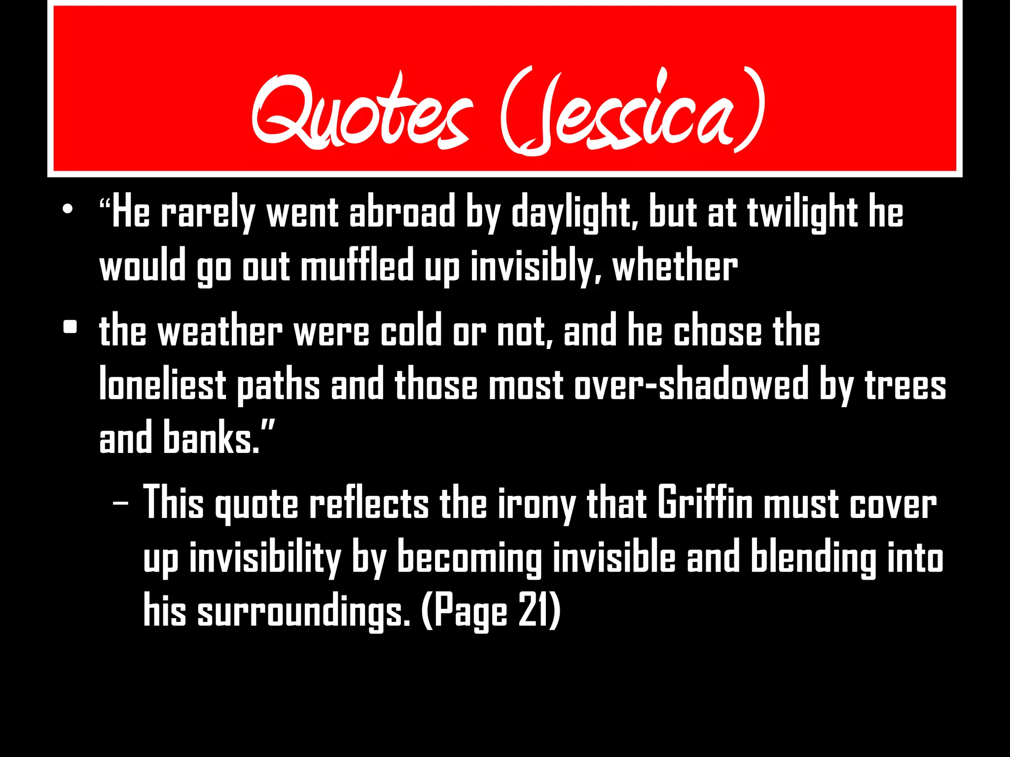 Quotes (Jessica)
• “He rarely went abroad by daylight, but at twilight he
would go out muffled up invisibly, whether
• the weather were cold or not, and he chose the
loneliest paths and those most over-shadowed by trees
and banks.”
– This quote reflects the irony that Griffin must cover
up invisibility by becoming invisible and blending into
his surroundings. (Page 21)
 