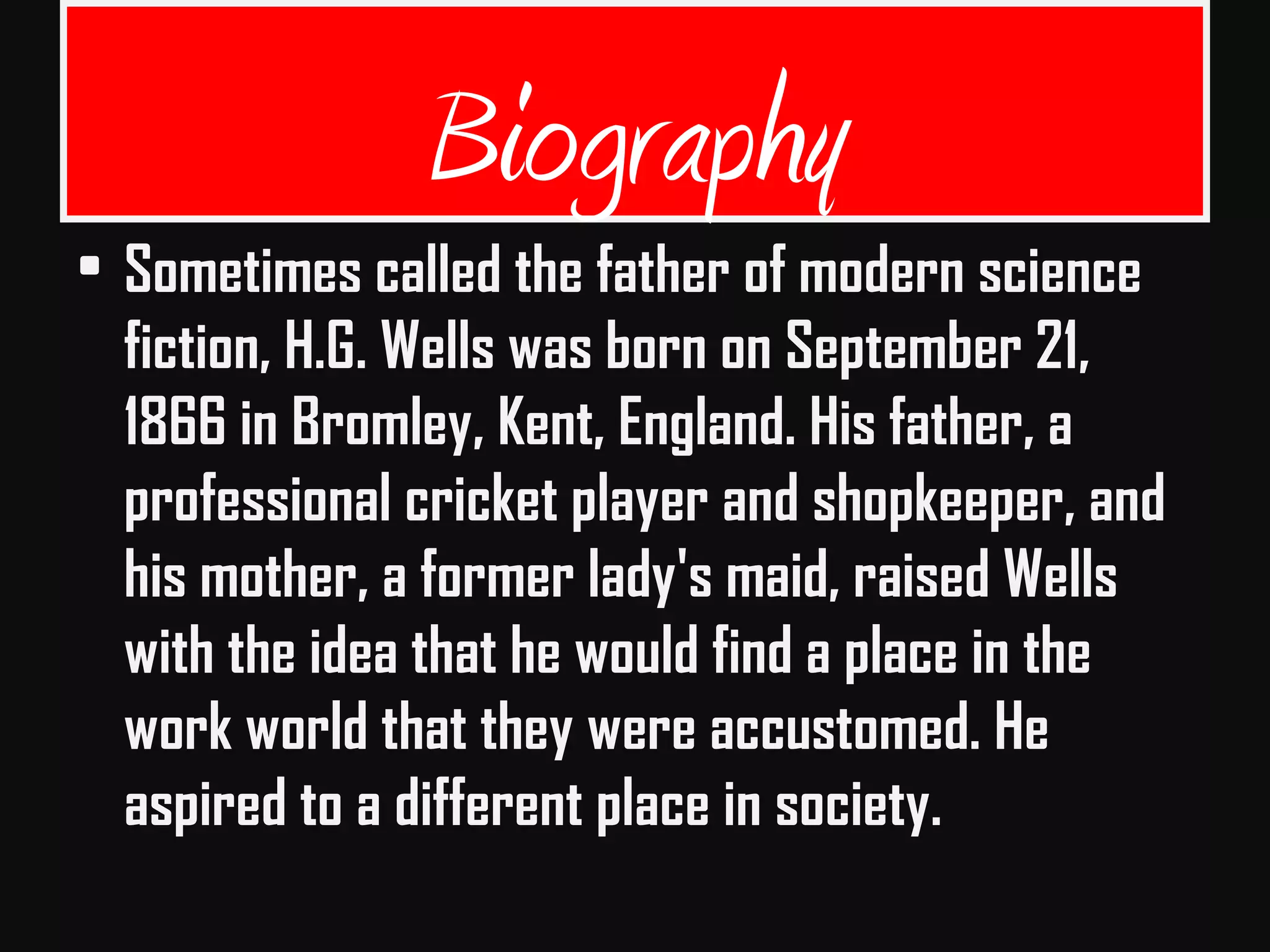 Biography
• Sometimes called the father of modern science
fiction, H.G. Wells was born on September 21,
1866 in Bromley, Kent, England. His father, a
professional cricket player and shopkeeper, and
his mother, a former lady's maid, raised Wells
with the idea that he would find a place in the
work world that they were accustomed. He
aspired to a different place in society.
 