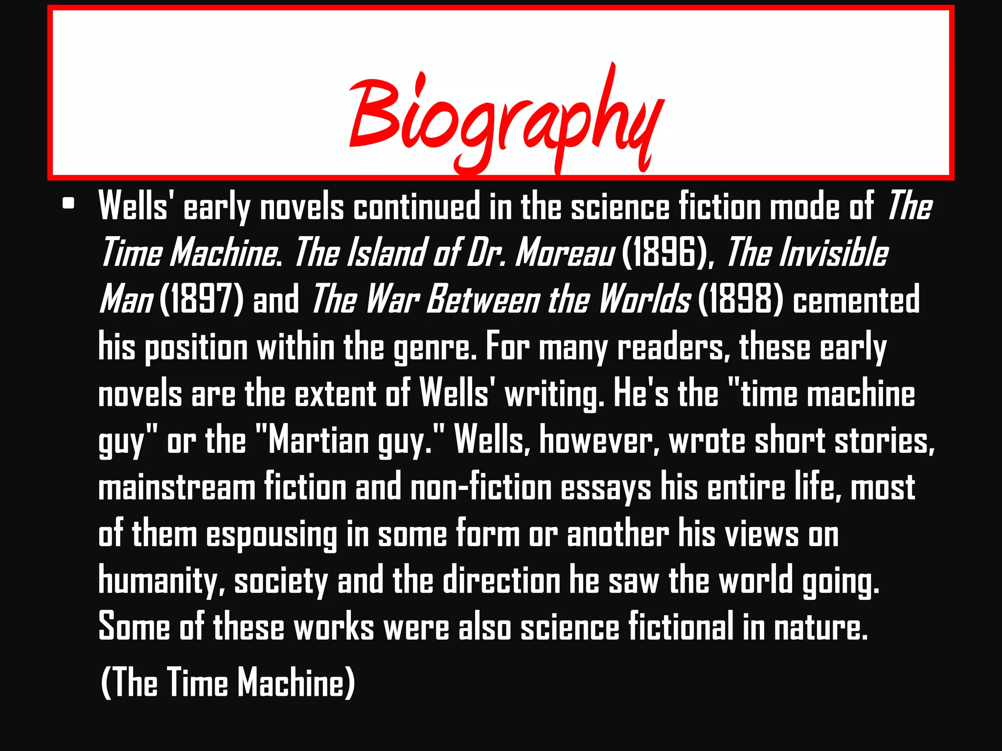 Biography
• Wells' early novels continued in the science fiction mode of The
Time Machine. The Island of Dr. Moreau (1896), The Invisible
Man (1897) and The War Between the Worlds (1898) cemented
his position within the genre. For many readers, these early
novels are the extent of Wells' writing. He's the "time machine
guy" or the "Martian guy." Wells, however, wrote short stories,
mainstream fiction and non-fiction essays his entire life, most
of them espousing in some form or another his views on
humanity, society and the direction he saw the world going.
Some of these works were also science fictional in nature.
(The Time Machine)
 