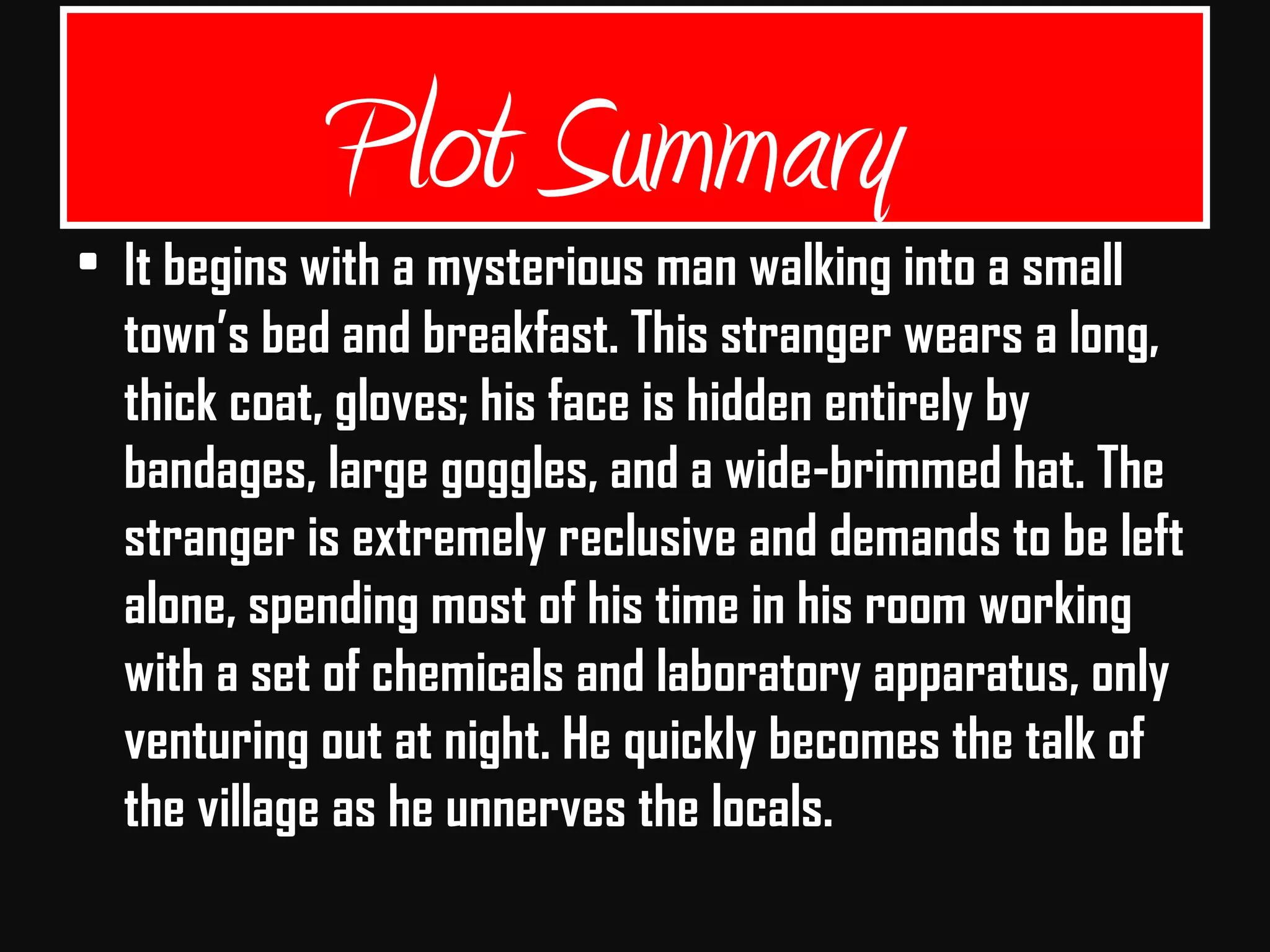 Plot Summary
• It begins with a mysterious man walking into a small
town’s bed and breakfast. This stranger wears a long,
thick coat, gloves; his face is hidden entirely by
bandages, large goggles, and a wide-brimmed hat. The
stranger is extremely reclusive and demands to be left
alone, spending most of his time in his room working
with a set of chemicals and laboratory apparatus, only
venturing out at night. He quickly becomes the talk of
the village as he unnerves the locals.
 